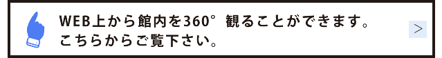 WEB上から館内を360°観ることができます。こちらからご覧下さい。